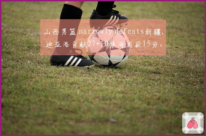 山西男篮 narrowly defeats新疆, 迪亚洛贡献27+10焦海龙获15分，新疆年轻球员表现出色