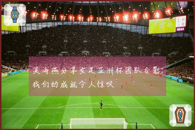 吴海燕分享女足亚洲杯团队合影：我们的成就令人惊叹