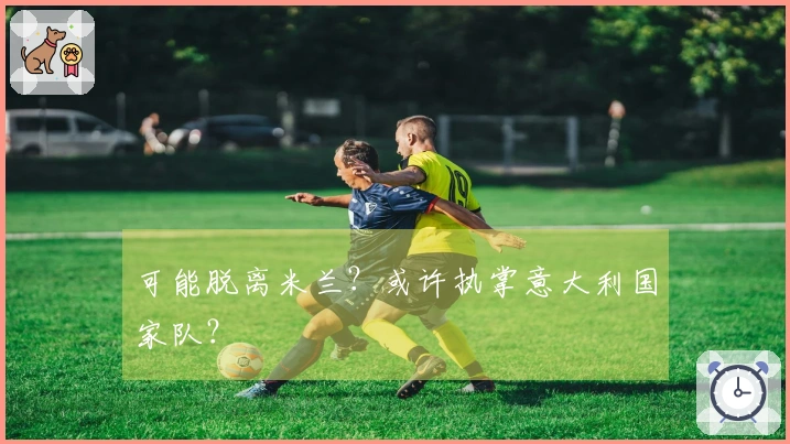 可能脱离米兰？或许执掌意大利国家队？