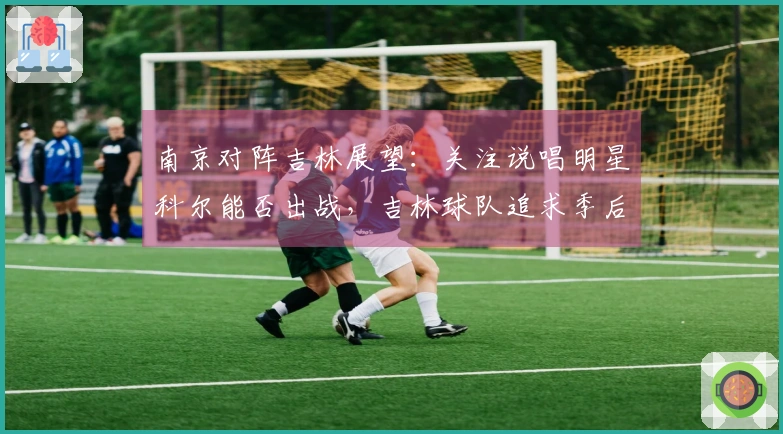 南京对阵吉林展望：关注说唱明星科尔能否出战，吉林球队追求季后赛胜利