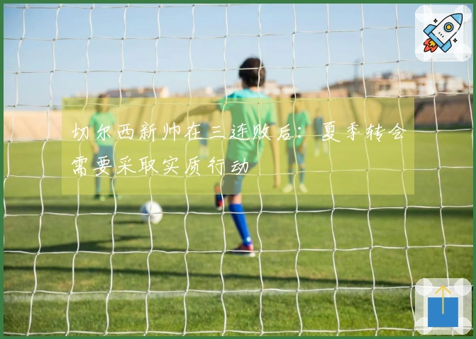 切尔西新帅在三连败后：夏季转会需要采取实质行动