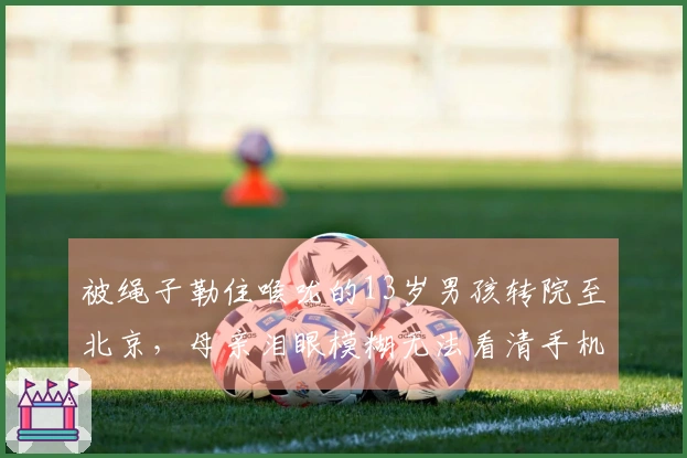 被绳子勒住喉咙的13岁男孩转院至北京，母亲泪眼模糊无法看清手机：孩子因食管破裂亟需昂贵治疗