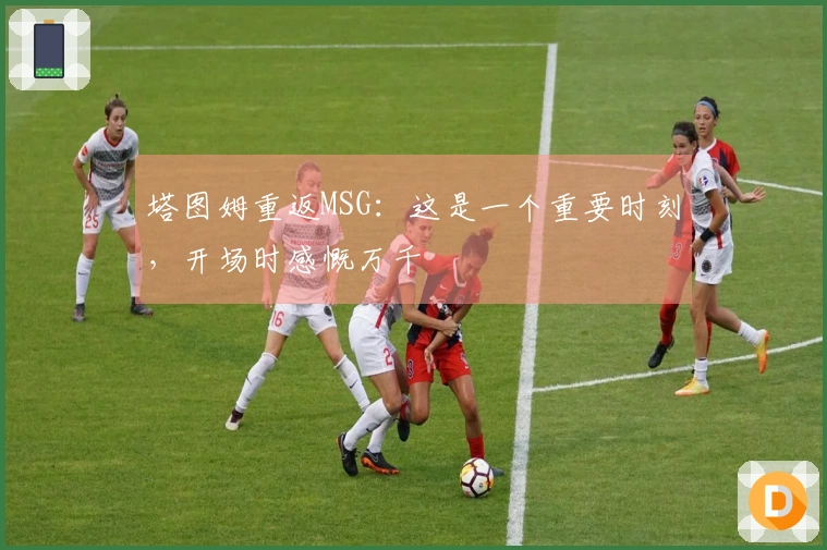 塔图姆重返MSG：这是一个重要时刻，开场时感慨万千