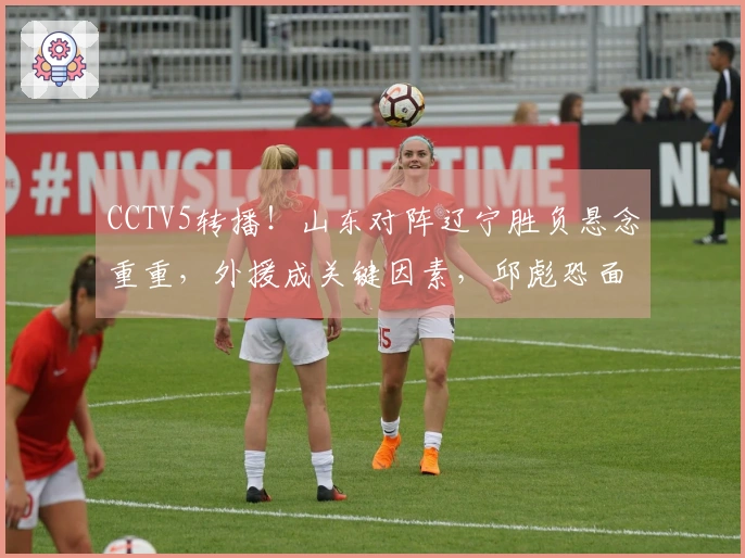 CCTV5转播！山东对阵辽宁胜负悬念重重，外援成关键因素，邱彪恐面临三连败挑战