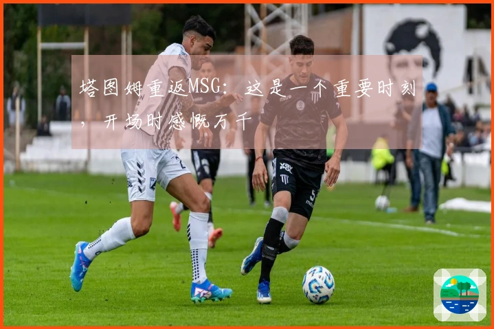 塔图姆重返MSG：这是一个重要时刻，开场时感慨万千