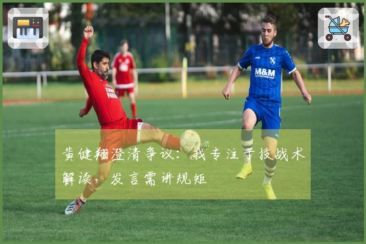 黄健翔澄清争议：我专注于技战术解读，发言需讲规矩