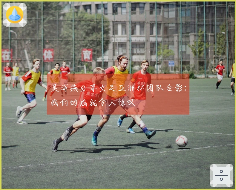 吴海燕分享女足亚洲杯团队合影：我们的成就令人惊叹