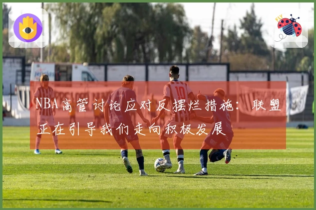 NBA高管讨论应对反摆烂措施：联盟正在引导我们走向积极发展
