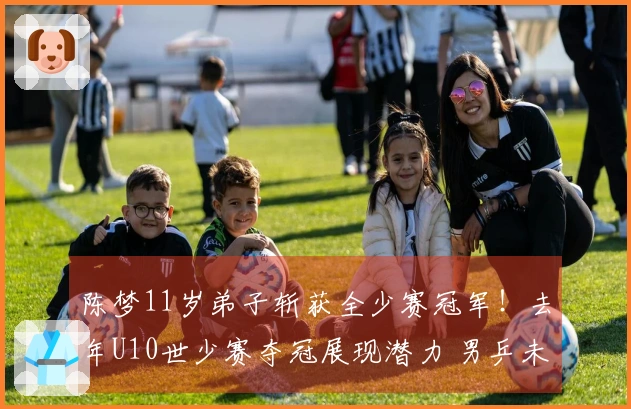 陈梦11岁弟子斩获全少赛冠军！去年U10世少赛夺冠展现潜力 男乒未来可期？