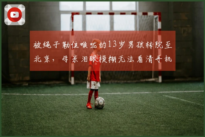 被绳子勒住喉咙的13岁男孩转院至北京，母亲泪眼模糊无法看清手机：孩子因食管破裂亟需昂贵治疗