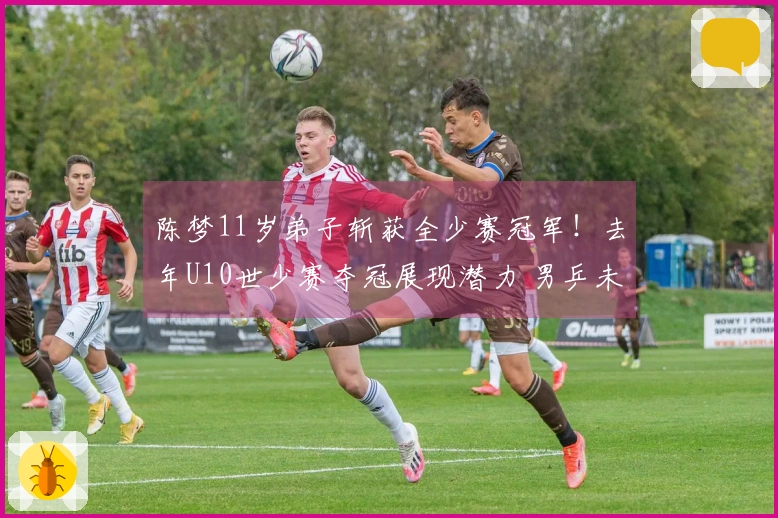 陈梦11岁弟子斩获全少赛冠军！去年U10世少赛夺冠展现潜力 男乒未来可期？