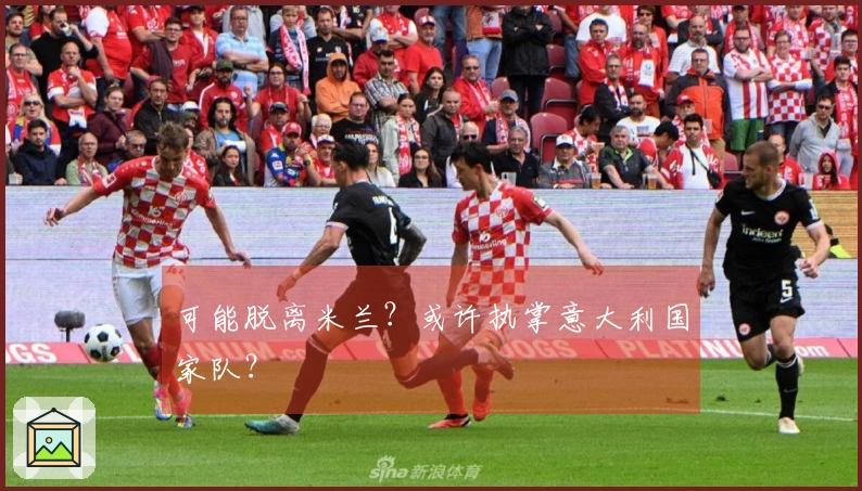 可能脱离米兰？或许执掌意大利国家队？